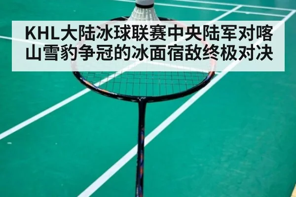 KHL大陆冰球联赛中央陆军对喀山雪豹争冠的冰面宿敌终极对决